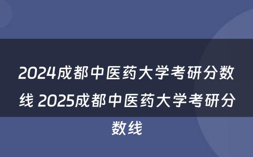 2024成都中医药大学考研分数线 2025成都中医药大学考研分数线