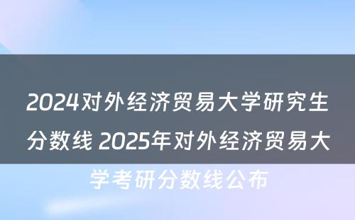 2024对外经济贸易大学研究生分数线 2025年对外经济贸易大学考研分数线公布