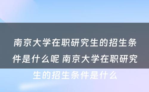 南京大学在职研究生的招生条件是什么呢 南京大学在职研究生的招生条件是什么