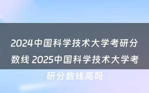2024中国科学技术大学考研分数线 2025中国科学技术大学考研分数线高吗