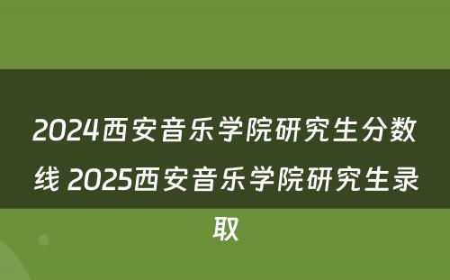 2024西安音乐学院研究生分数线 2025西安音乐学院研究生录取