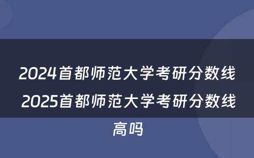 2024首都师范大学考研分数线 2025首都师范大学考研分数线高吗