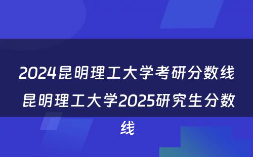 2024昆明理工大学考研分数线 昆明理工大学2025研究生分数线