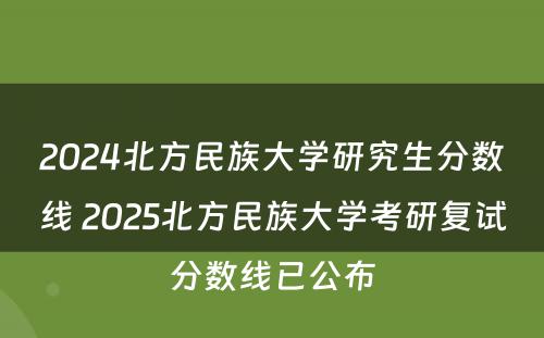 2024北方民族大学研究生分数线 2025北方民族大学考研复试分数线已公布