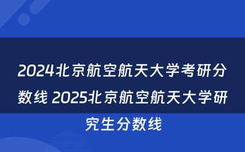 2024北京航空航天大学考研分数线 2025北京航空航天大学研究生分数线