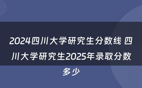2024四川大学研究生分数线 四川大学研究生2025年录取分数多少