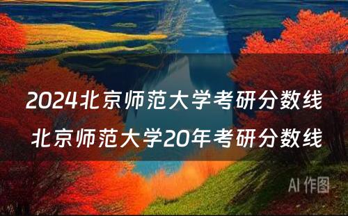 2024北京师范大学考研分数线 北京师范大学20年考研分数线