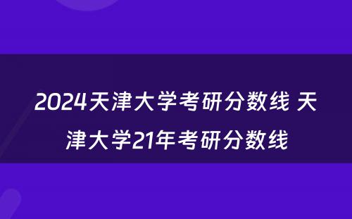 2024天津大学考研分数线 天津大学21年考研分数线