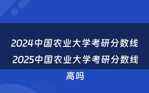 2024中国农业大学考研分数线 2025中国农业大学考研分数线高吗