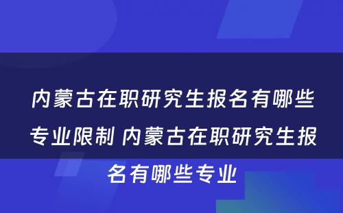 内蒙古在职研究生报名有哪些专业限制 内蒙古在职研究生报名有哪些专业