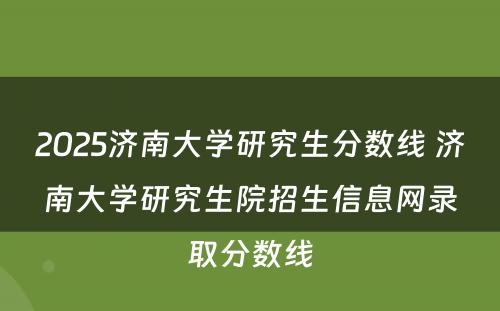 2025济南大学研究生分数线 济南大学研究生院招生信息网录取分数线