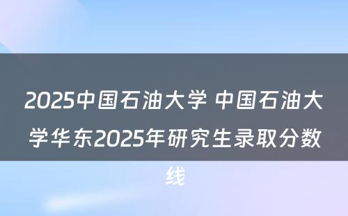 2025中国石油大学 中国石油大学华东2025年研究生录取分数线