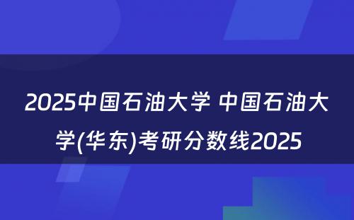2025中国石油大学 中国石油大学(华东)考研分数线2025
