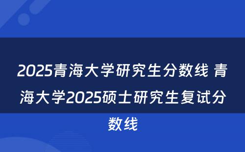 2025青海大学研究生分数线 青海大学2025硕士研究生复试分数线