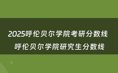 2025呼伦贝尔学院考研分数线 呼伦贝尔学院研究生分数线