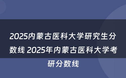 2025内蒙古医科大学研究生分数线 2025年内蒙古医科大学考研分数线