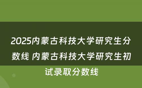 2025内蒙古科技大学研究生分数线 内蒙古科技大学研究生初试录取分数线