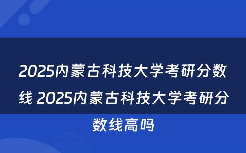 2025内蒙古科技大学考研分数线 2025内蒙古科技大学考研分数线高吗