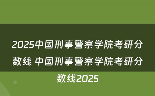 2025中国刑事警察学院考研分数线 中国刑事警察学院考研分数线2025