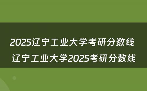 2025辽宁工业大学考研分数线 辽宁工业大学2025考研分数线