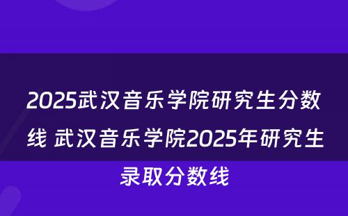 2025武汉音乐学院研究生分数线 武汉音乐学院2025年研究生录取分数线