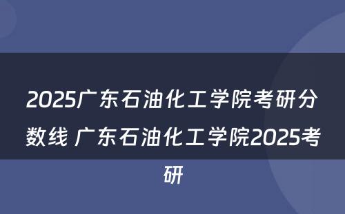 2025广东石油化工学院考研分数线 广东石油化工学院2025考研
