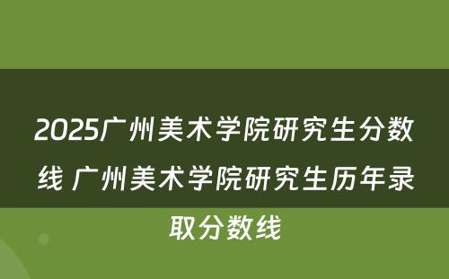 2025广州美术学院研究生分数线 广州美术学院研究生历年录取分数线