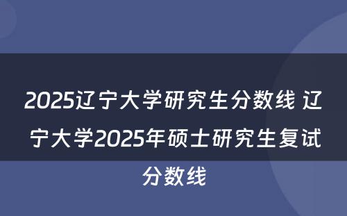 2025辽宁大学研究生分数线 辽宁大学2025年硕士研究生复试分数线