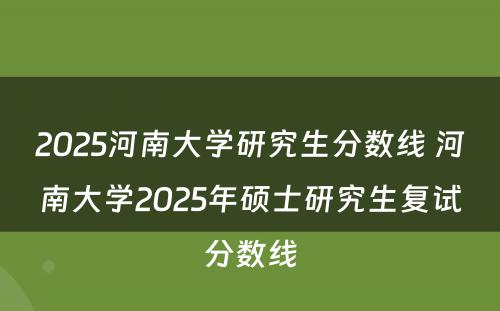 2025河南大学研究生分数线 河南大学2025年硕士研究生复试分数线
