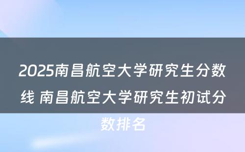 2025南昌航空大学研究生分数线 南昌航空大学研究生初试分数排名