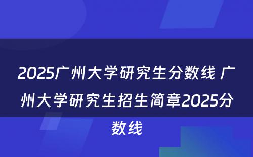 2025广州大学研究生分数线 广州大学研究生招生简章2025分数线