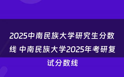 2025中南民族大学研究生分数线 中南民族大学2025年考研复试分数线