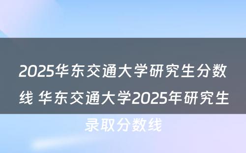 2025华东交通大学研究生分数线 华东交通大学2025年研究生录取分数线