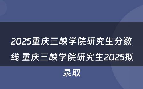 2025重庆三峡学院研究生分数线 重庆三峡学院研究生2025拟录取