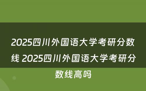 2025四川外国语大学考研分数线 2025四川外国语大学考研分数线高吗
