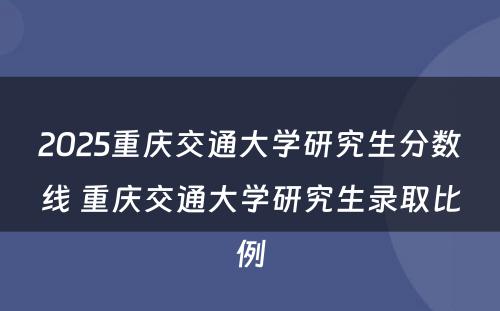 2025重庆交通大学研究生分数线 重庆交通大学研究生录取比例