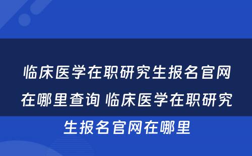 临床医学在职研究生报名官网在哪里查询 临床医学在职研究生报名官网在哪里