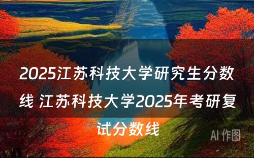 2025江苏科技大学研究生分数线 江苏科技大学2025年考研复试分数线