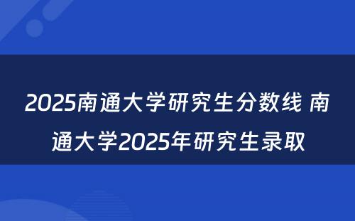 2025南通大学研究生分数线 南通大学2025年研究生录取