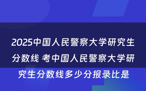2025中国人民警察大学研究生分数线 考中国人民警察大学研究生分数线多少分报录比是