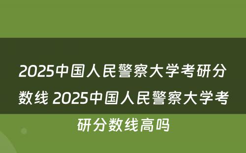 2025中国人民警察大学考研分数线 2025中国人民警察大学考研分数线高吗