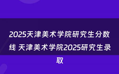 2025天津美术学院研究生分数线 天津美术学院2025研究生录取