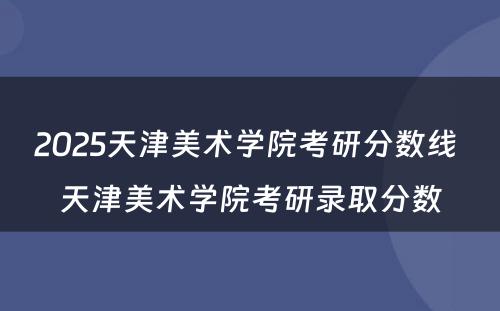 2025天津美术学院考研分数线 天津美术学院考研录取分数