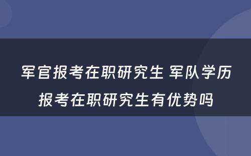 军官报考在职研究生 军队学历报考在职研究生有优势吗