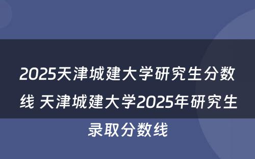 2025天津城建大学研究生分数线 天津城建大学2025年研究生录取分数线