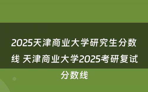 2025天津商业大学研究生分数线 天津商业大学2025考研复试分数线