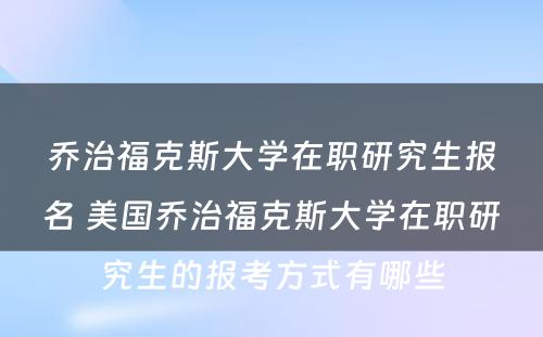 乔治福克斯大学在职研究生报名 美国乔治福克斯大学在职研究生的报考方式有哪些