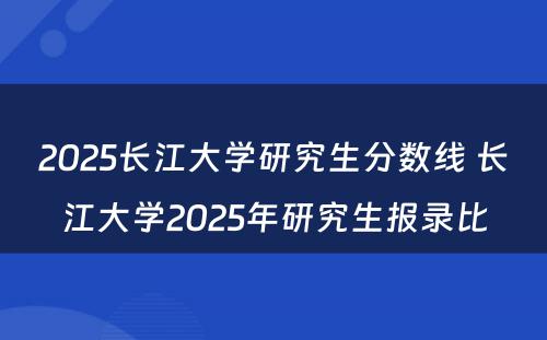 2025长江大学研究生分数线 长江大学2025年研究生报录比