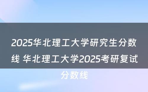 2025华北理工大学研究生分数线 华北理工大学2025考研复试分数线