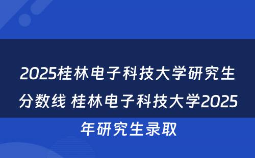 2025桂林电子科技大学研究生分数线 桂林电子科技大学2025年研究生录取